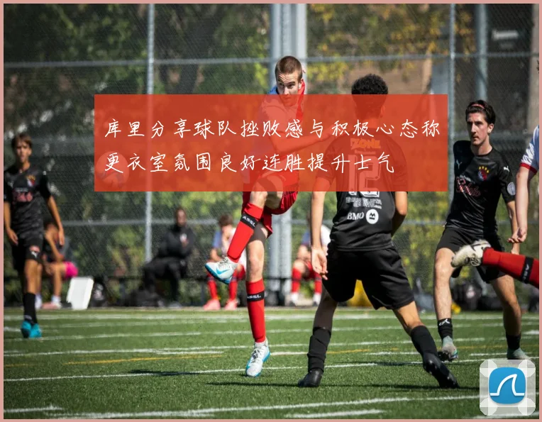 库里分享球队挫败感与积极心态称更衣室氛围良好连胜提升士气