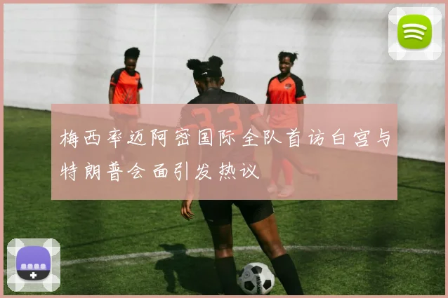 梅西率迈阿密国际全队首访白宫与特朗普会面引发热议