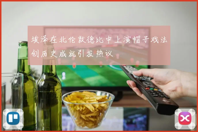 埃泽在北伦敦德比中上演帽子戏法创历史成就引发热议