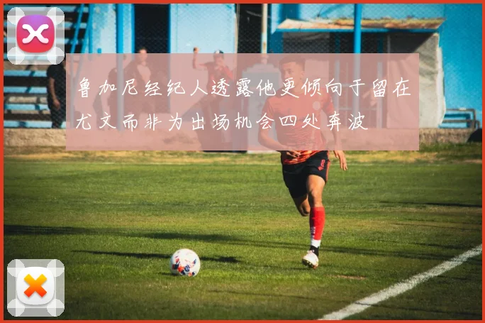 鲁加尼经纪人透露他更倾向于留在尤文而非为出场机会四处奔波
