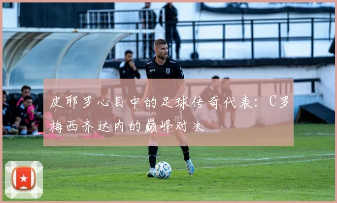 皮耶罗心目中的足球传奇代表：C罗梅西齐达内的巅峰对决