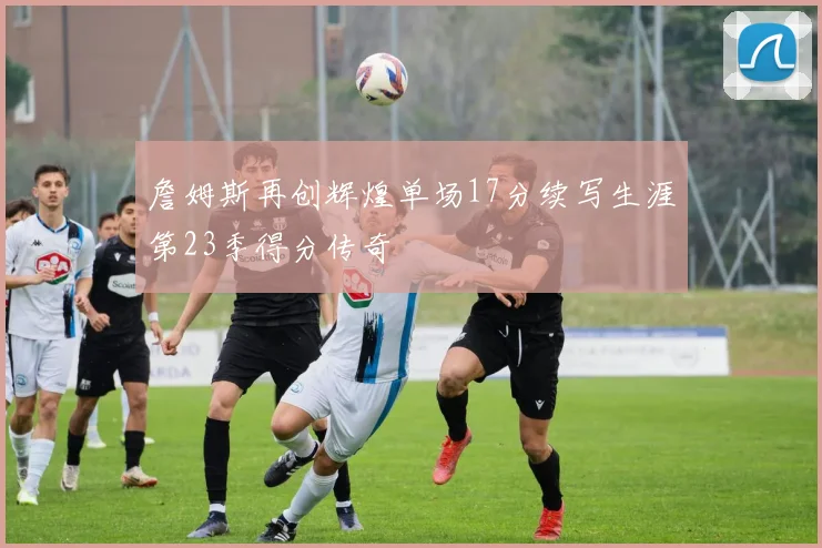 詹姆斯再创辉煌单场17分续写生涯第23季得分传奇