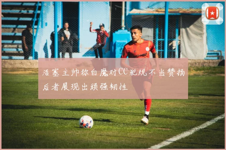 活塞主帅称白魔对CC犯规不当赞扬后者展现出顽强韧性