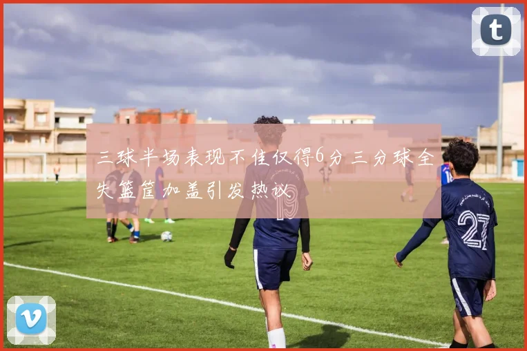 三球半场表现不佳仅得6分三分球全失篮筐加盖引发热议