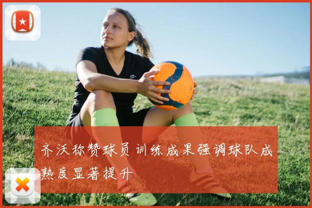 齐沃称赞球员训练成果强调球队成熟度显著提升