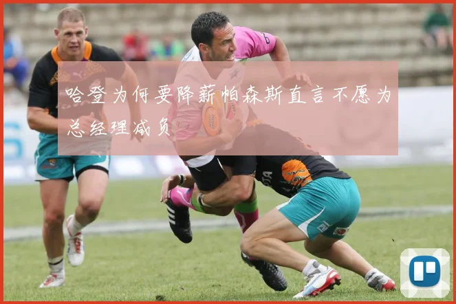 哈登为何要降薪帕森斯直言不愿为总经理减负