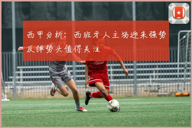 西甲分析：西班牙人主场迎来强势反弹势头值得关注