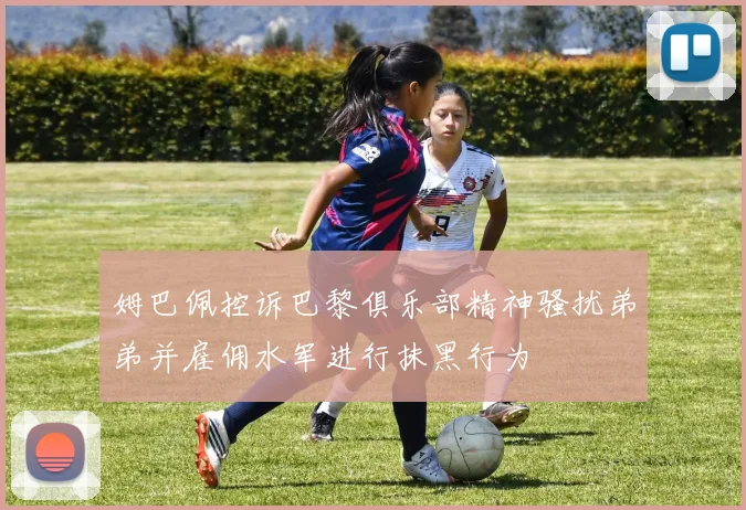 姆巴佩控诉巴黎俱乐部精神骚扰弟弟并雇佣水军进行抹黑行为