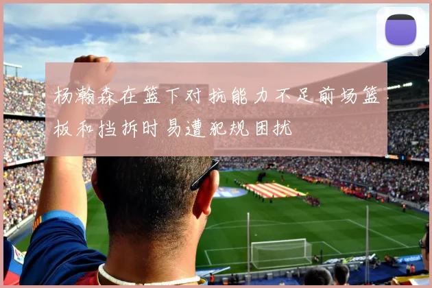 杨瀚森在篮下对抗能力不足前场篮板和挡拆时易遭犯规困扰