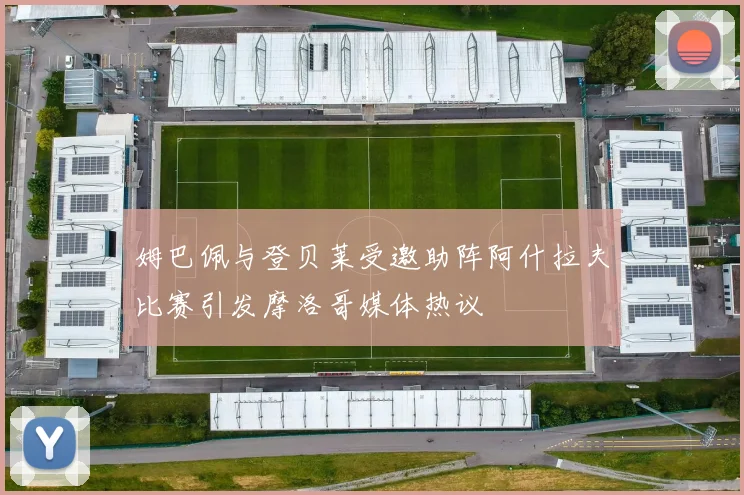 姆巴佩与登贝莱受邀助阵阿什拉夫比赛引发摩洛哥媒体热议