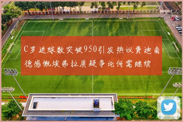 C罗进球数突破950引发热议费迪南德感慨埃弗拉质疑争论何需继续