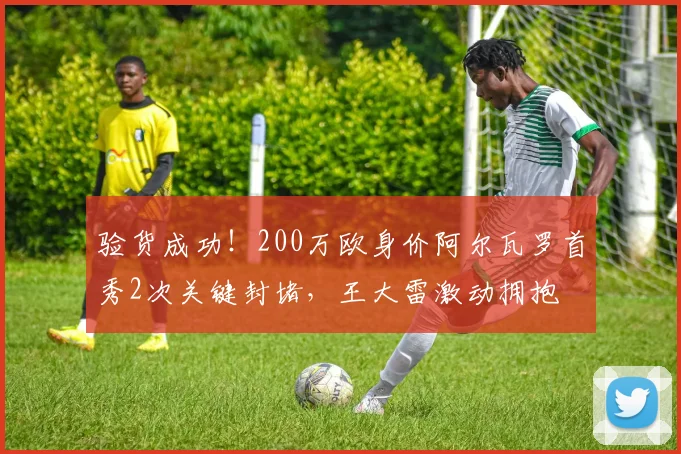 验货成功！200万欧身价阿尔瓦罗首秀2次关键封堵，王大雷激动拥抱
