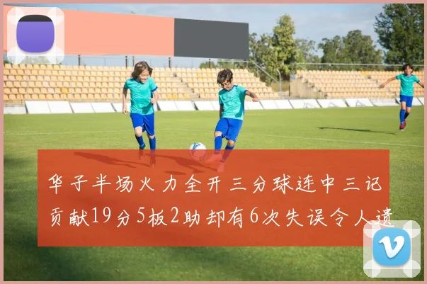 华子半场火力全开三分球连中三记贡献19分5板2助却有6次失误令人遗憾