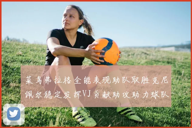 菜鸟弗拉格全能表现助队取胜克尼佩尔稳定发挥VJ贡献助攻助力球队进攻
