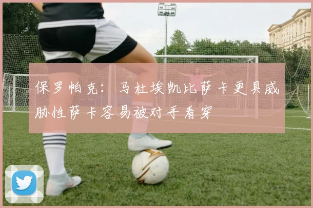保罗帕克：马杜埃凯比萨卡更具威胁性萨卡容易被对手看穿