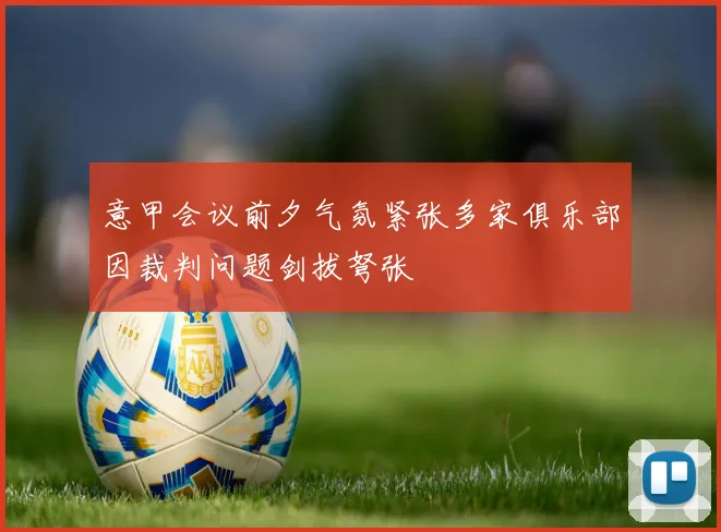 意甲会议前夕气氛紧张多家俱乐部因裁判问题剑拔弩张