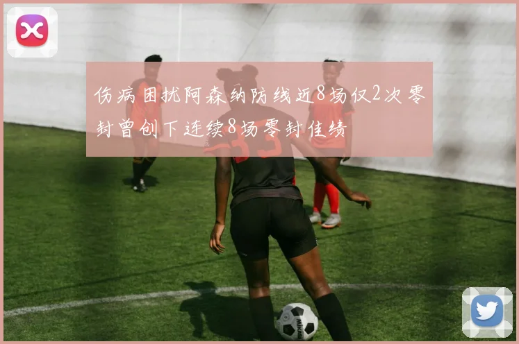 伤病困扰阿森纳防线近8场仅2次零封曾创下连续8场零封佳绩