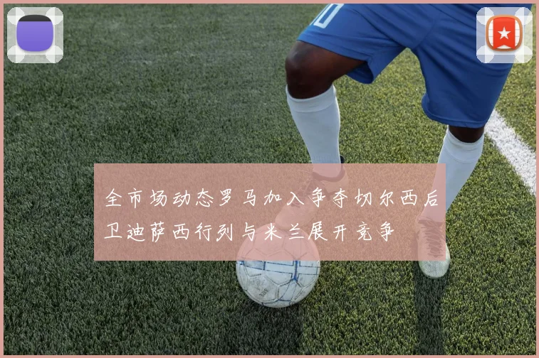全市场动态罗马加入争夺切尔西后卫迪萨西行列与米兰展开竞争