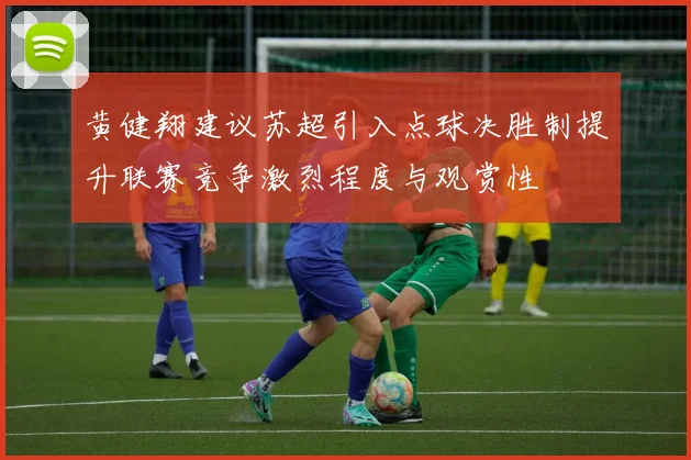 黄健翔建议苏超引入点球决胜制提升联赛竞争激烈程度与观赏性