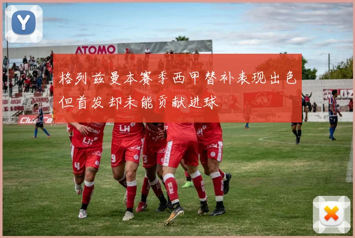 格列兹曼本赛季西甲替补表现出色但首发却未能贡献进球