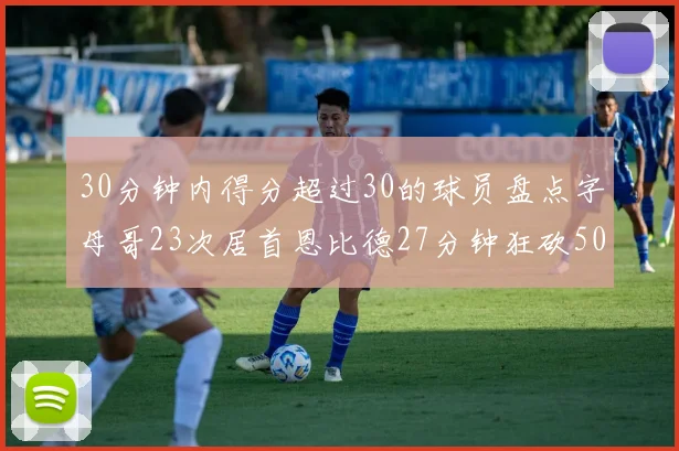 30分钟内得分超过30的球员盘点字母哥23次居首恩比德27分钟狂砍50分