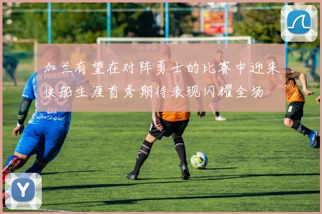 加兰有望在对阵勇士的比赛中迎来快船生涯首秀期待表现闪耀全场