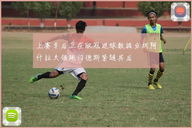 上赛季后卫在欧冠进球数据分析阿什拉夫领跑门德斯紧随其后