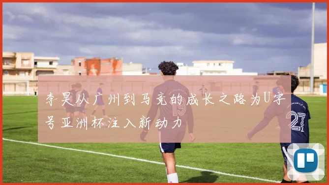 李昊从广州到马竞的成长之路为U字号亚洲杯注入新动力