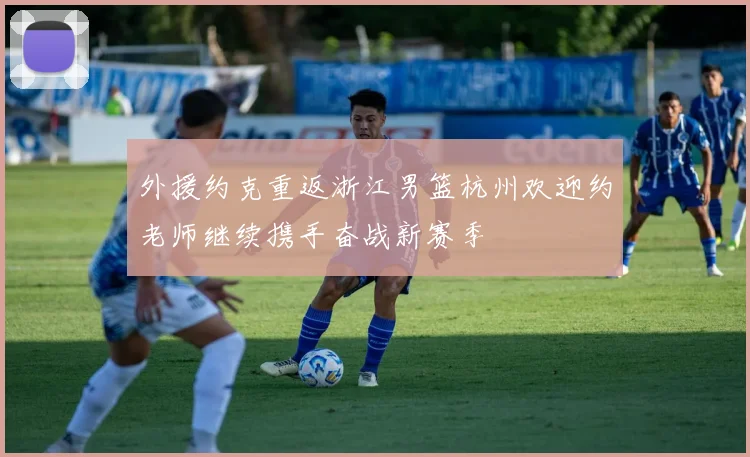 外援约克重返浙江男篮杭州欢迎约老师继续携手奋战新赛季