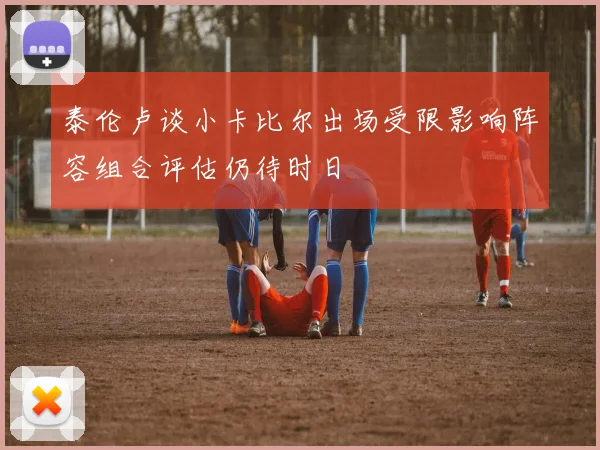 泰伦卢谈小卡比尔出场受限影响阵容组合评估仍待时日