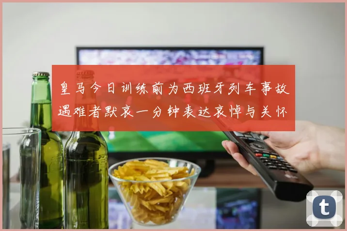 皇马今日训练前为西班牙列车事故遇难者默哀一分钟表达哀悼与关怀