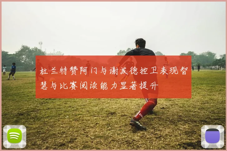 杜兰特赞阿门与谢泼德控卫表现智慧与比赛阅读能力显著提升