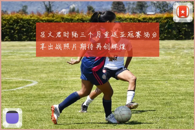 吕文君时隔三个月重返亚冠赛场分享出战照片期待再创辉煌