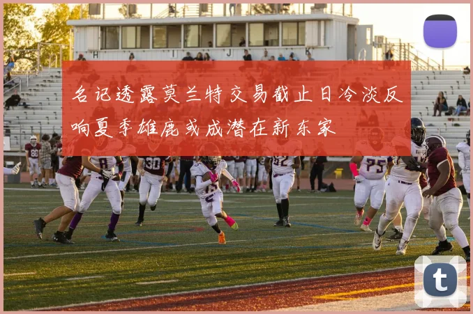 名记透露莫兰特交易截止日冷淡反响夏季雄鹿或成潜在新东家